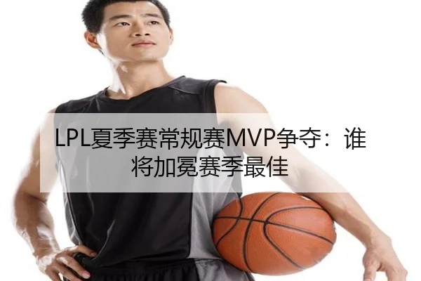 LPL夏季赛常规赛MVP争夺：谁将加冕赛季最佳